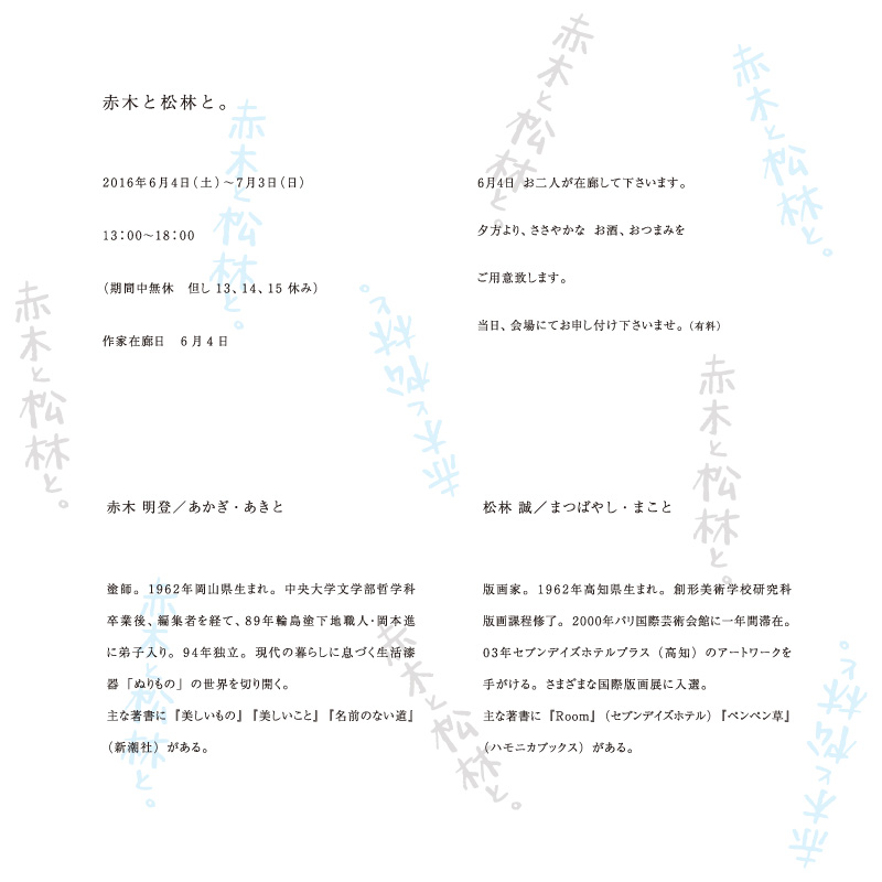 赤木と松林と。2106年6月4日（土）~7月3日（日）13：00～18：00（期間中無休 但 13,14,15休み）作家在廊日：6月4日 6月4日お二人が在廊して下さいます。夕方より、ささやかなお酒、おつまみをご用意いたします。当日、会場にてお申し付けくださいませ。（有料）
            赤木明登/あかぎ・あきと
            塗師。1962年岡山生まれ。中央大学文学部哲学科卒業後、編集者を経て、89年輪島塗下地職人・岡本進に弟子入り。94年独立。現代の暮らしに息づく生活漆器「ぬりもの」の世界を切り開く。主な著書に「美しいもの」「美しいこと」「名前のない道（新潮社）
            松林誠/まつばやし・まこと
            版画家。1962年高知県生まれ。創形美術学校研究科版画課程修了。2000年パリ国際芸術会館に一年間滞在。03年セブンデイズホテルプラス（高知）のアートワークを手がける。さまざまな国際版画展に入選。主な著書に「Room」（セブンデイズホテル）「ペンペン草」（ハモニカブックス）がある。