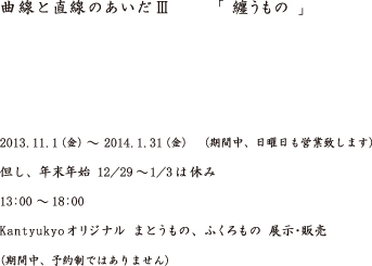 曲線と直線のあいだⅢ「纏うもの」　2013.11.1（金）~2014.1.31（金）（期間中、日曜日も営業致します）但し、年末年始12/29～1/3はお休み 13：00～18：00 kantyukyoオリジナル まとうもの、ふくろもの 展示・販売（期間中、予約制ではありません）