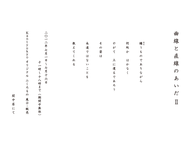 曲線と直線のあいだⅡ　纏うものでありながら　何処か　はかなく　やがて　土に還るであろう　その姿は　永遠ではないことを　教えてくれる　2012年7月1日~7月16日　11時～18時まで（期間中無休）Kantyukyo オリジナルふくろもの展示・販売　間中居にて