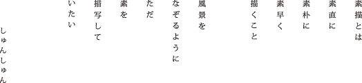 素顔とは　素直に　素朴に　素早く　描くこと　風景を　なぞるように　ただ　素を　描写して　いたい　しゅんしゅん