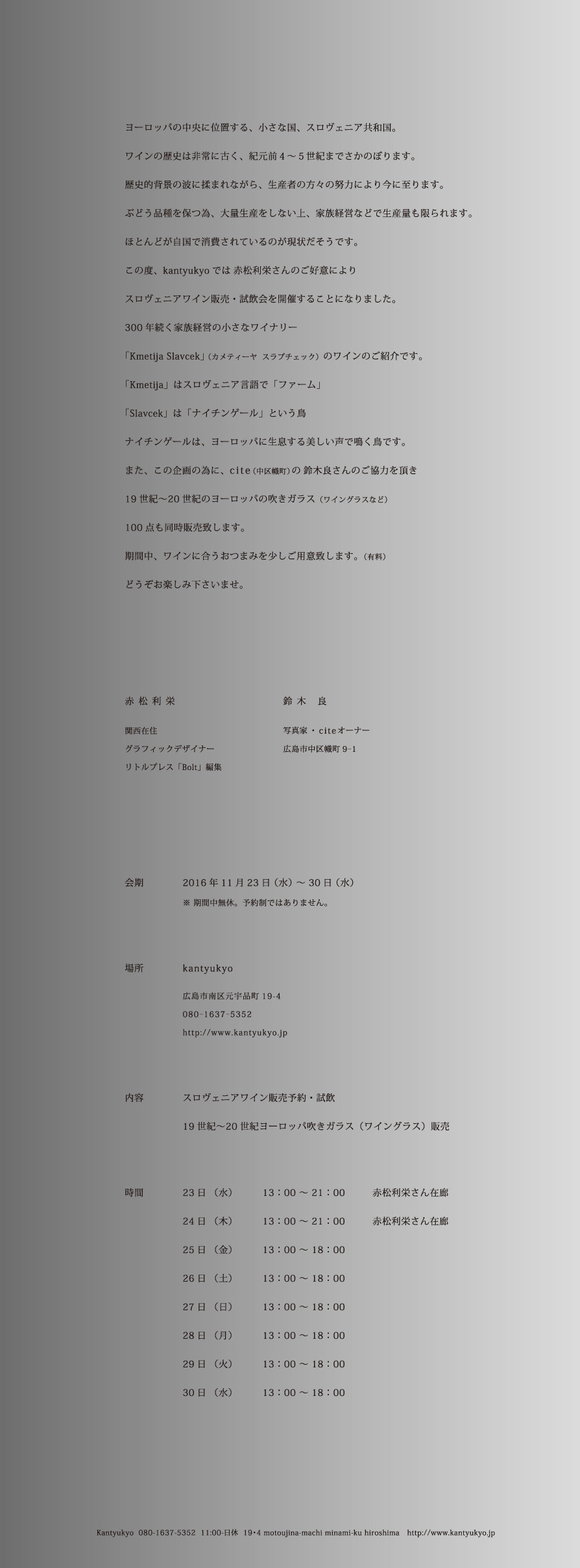ヨーロッパの中央に位置する、小さな国、スロヴェニア共和国。ワインの歴史は非常に古く、紀元前4～5世紀までさかのぼります。歴史的背景の波に揉まれながら、生産者の方々の努力により今に至ります。ぶどう品種を保つ為、大量生産をしない上、家族経営などで生産量も限られます。ほとんどが自国で消費されているのが現状だそうです。この度、kantyukyoでは赤松利栄さんのご好意によりスロヴェニアワイン販売・試飲会を開催することになりました。300年続く家族経営の小さなワイナリー「Kmetjia Slavcek」（カメティーヤ スラプチェック）のワインのご紹介です。「Kmetjia」はスロヴェニア語で「ファーム」「Slavcek」は「ナイチンゲール」とういう鳥ナイチンゲールは、ヨーロッパに生息する美しい声で鳴く鳥です。また、この企画の為に、cite（中区幟町）の鈴木良さんのご協力を頂き19世紀～20世紀のヨーロッパの吹きガラス（ワイングラスなど）100点も同時販売致します。期間中、ワインに合うおつまみを少しご用意致します。（有料）どうぞお楽しみくださいませ。
            赤木利栄：関西在住、グラフィックデザイナー、リトルプレス「Bolt」編集
            鈴木良：写真家・citeオーナー 広島市中区幟町9-1
            会期：2016年11月23日（水）～30日（水）※期間中無休。予約制ではありません。
            場所：kantyukyo 広島市南区元宇品町19-4 080-1637-5352 http://kantyukyo.jp
            内容：スロヴァニアワイン販売予約・試飲、19世紀～20世紀ヨーロッパ吹きガラス（ワイングラス）販売
            時間：
            23日（水）13：00～21：00 赤松さん在廊
            24日（木）13：00～21：00 赤松さん在廊
            25日（金）13：00～18：00
            26日（土）13：00～18：00
            27日（日）13：00～18：00
            28日（月）13：00～18：00
            29日（火）13：00～18：00
            30日（水）13：00～18：00
            kantyukyo 080-1637-5352 11:00-日祝 19・4 motoujina-machi minami-ku hiroshima http://kantyukyo.jp